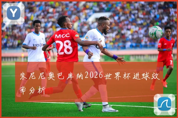 朱尼尼奥巴库纳2026世界杯进球效率分析