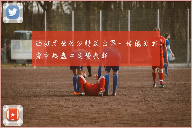 西班牙面对沙特反击第一传能否打穿中路盘口走势判断