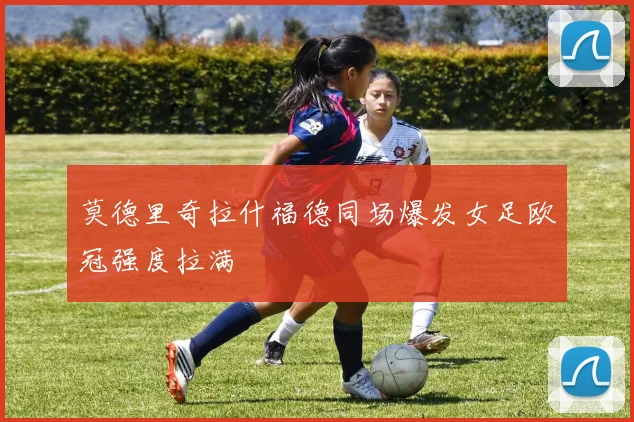 莫德里奇拉什福德同场爆发女足欧冠强度拉满
