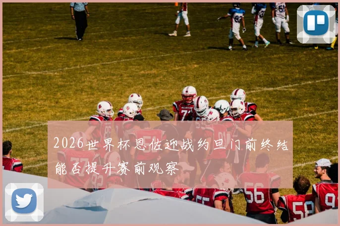 2026世界杯恩佐迎战约旦门前终结能否提升赛前观察