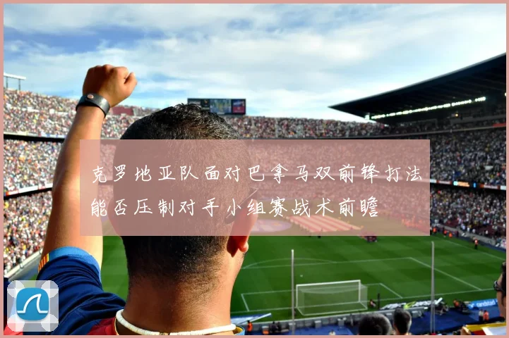 克罗地亚队面对巴拿马双前锋打法能否压制对手小组赛战术前瞻