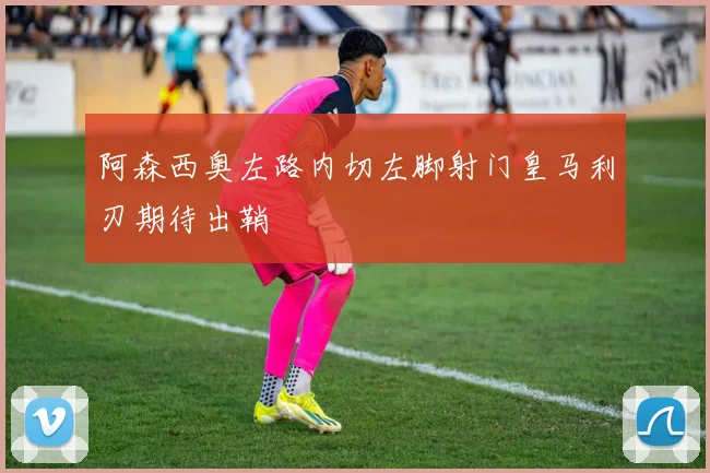 阿森西奥左路内切左脚射门皇马利刃期待出鞘