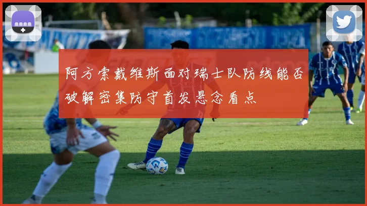 阿方索戴维斯面对瑞士队防线能否破解密集防守首发悬念看点