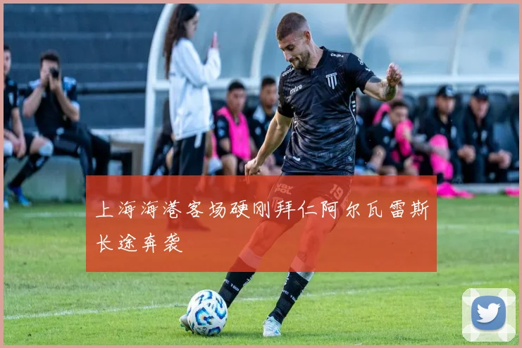 上海海港客场硬刚拜仁阿尔瓦雷斯长途奔袭