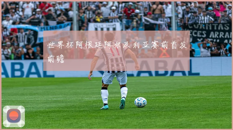 世界杯阿根廷阿尔及利亚赛前首发前瞻
