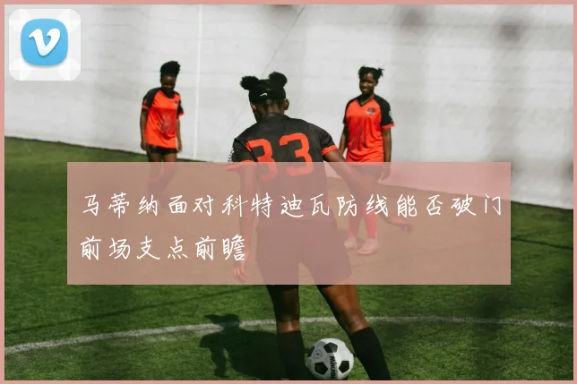 马蒂纳面对科特迪瓦防线能否破门前场支点前瞻