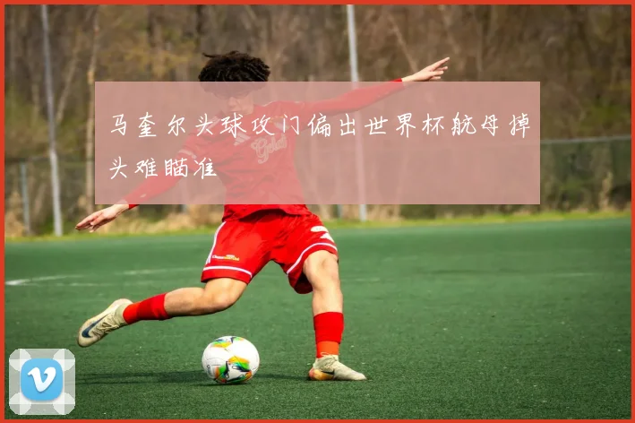马奎尔头球攻门偏出世界杯航母掉头难瞄准