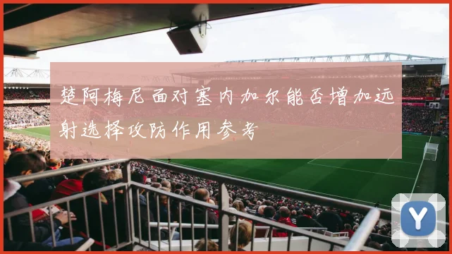 楚阿梅尼面对塞内加尔能否增加远射选择攻防作用参考