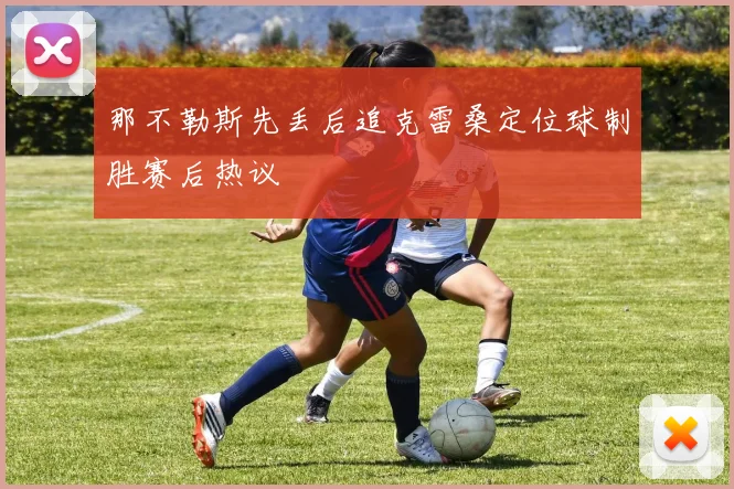 那不勒斯先丢后追克雷桑定位球制胜赛后热议