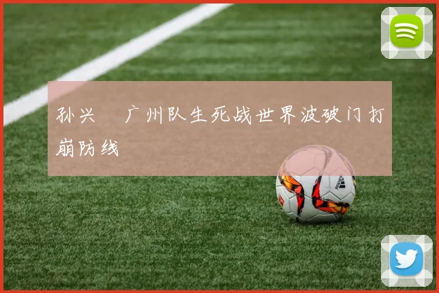 孙兴慜广州队生死战世界波破门打崩防线