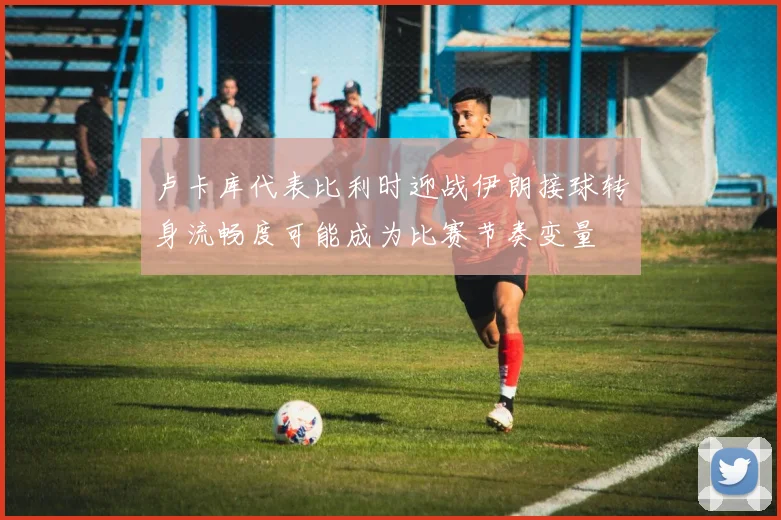 卢卡库代表比利时迎战伊朗接球转身流畅度可能成为比赛节奏变量