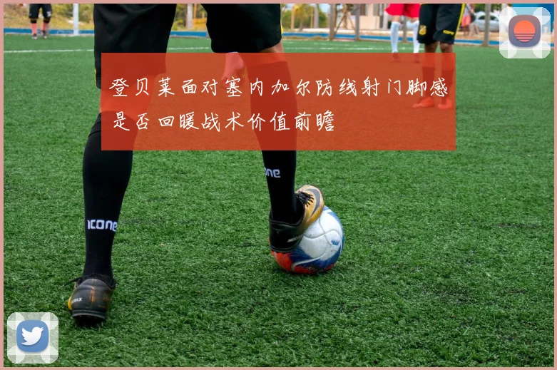 登贝莱面对塞内加尔防线射门脚感是否回暖战术价值前瞻