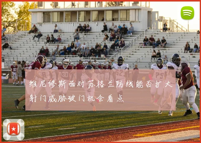 维尼修斯面对苏格兰防线能否扩大射门威胁破门机会看点