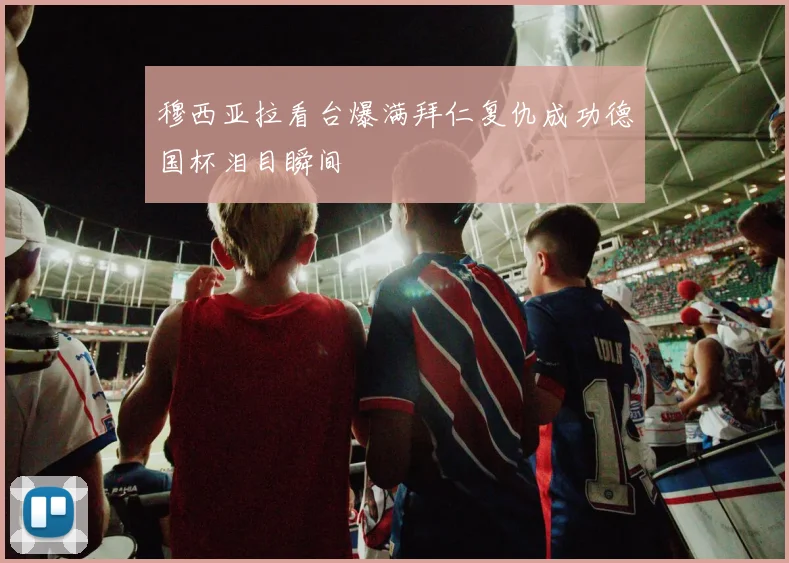 穆西亚拉看台爆满拜仁复仇成功德国杯泪目瞬间