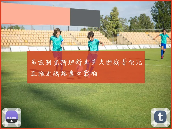 乌兹别克斯坦舒库罗夫迎战哥伦比亚推进线路盘口影响