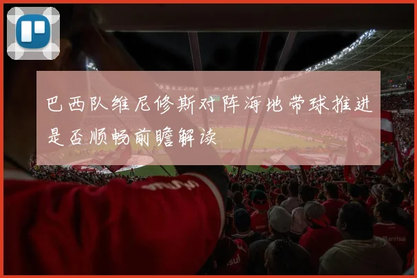 巴西队维尼修斯对阵海地带球推进是否顺畅前瞻解读
