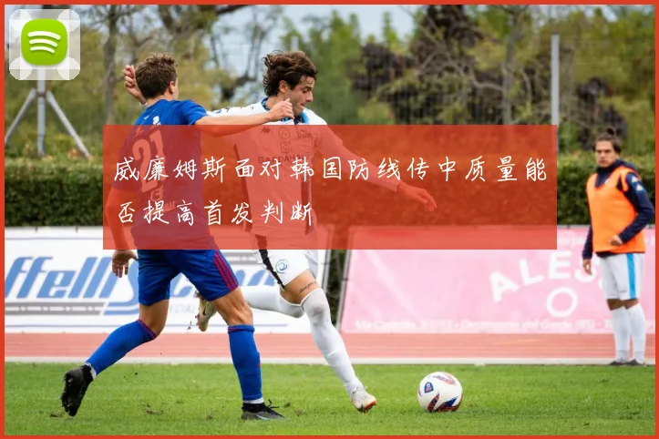威廉姆斯面对韩国防线传中质量能否提高首发判断