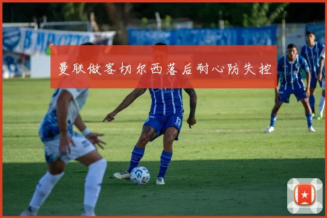 曼联做客切尔西落后耐心防失控