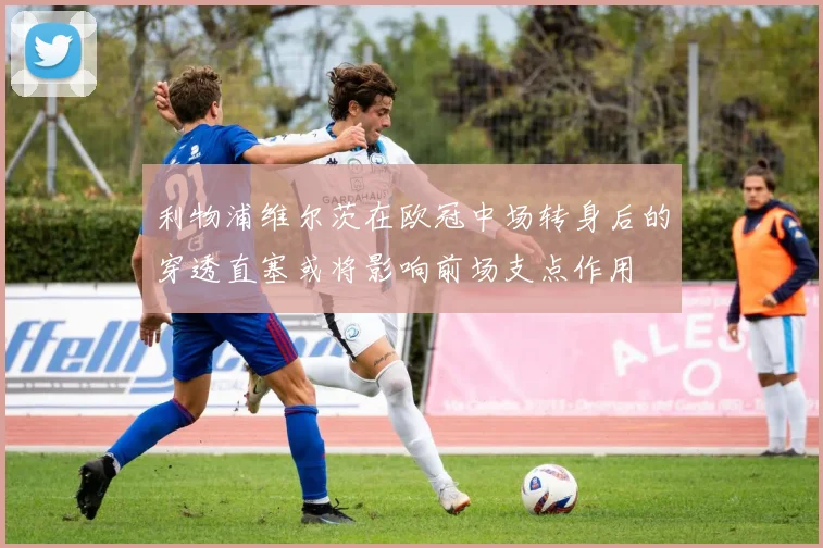 利物浦维尔茨在欧冠中场转身后的穿透直塞或将影响前场支点作用