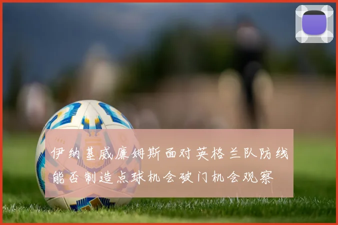 伊纳基威廉姆斯面对英格兰队防线能否制造点球机会破门机会观察