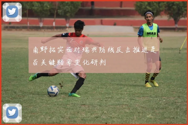 南野拓实面对瑞典防线反击推进是否关键赔率变化研判