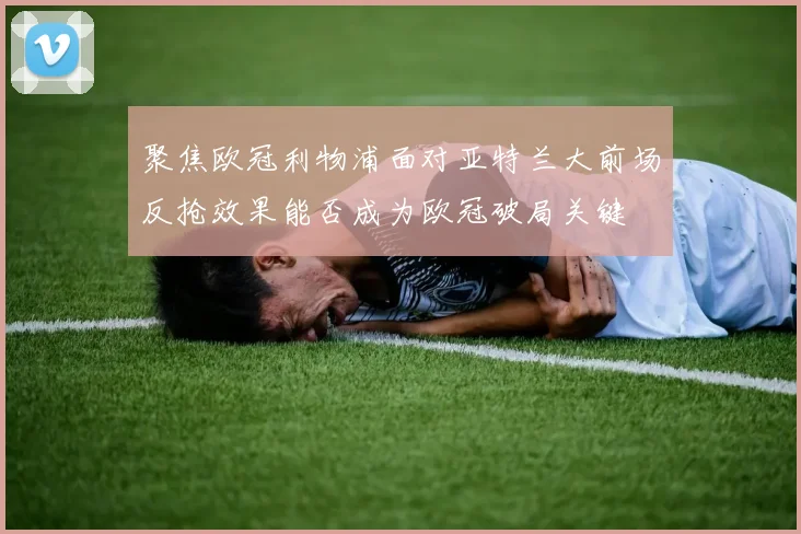 聚焦欧冠利物浦面对亚特兰大前场反抢效果能否成为欧冠破局关键