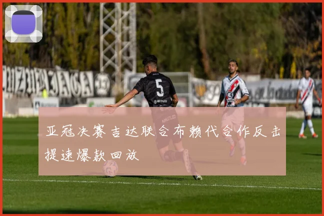亚冠决赛吉达联合布赖代合作反击提速爆款回放