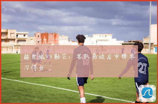 赫尔城vs勒芒,客队易边后中锋单刀得分