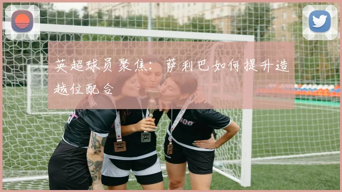 英超球员聚焦:萨利巴如何提升造越位配合