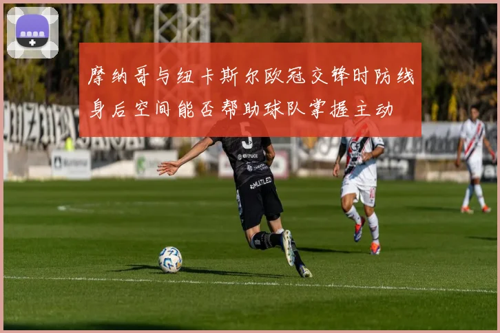 摩纳哥与纽卡斯尔欧冠交锋时防线身后空间能否帮助球队掌握主动