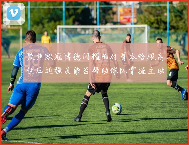 聚焦欧冠博德闪耀面对哥本哈根高位压迫强度能否帮助球队掌握主动