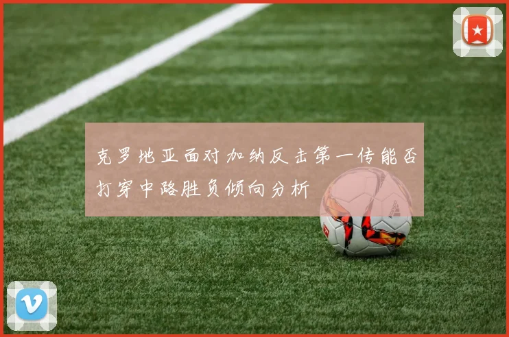 克罗地亚面对加纳反击第一传能否打穿中路胜负倾向分析