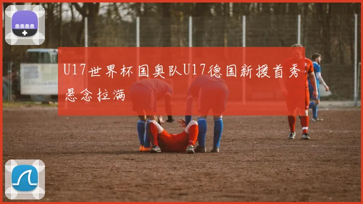 U17世界杯国奥队U17德国新援首秀悬念拉满