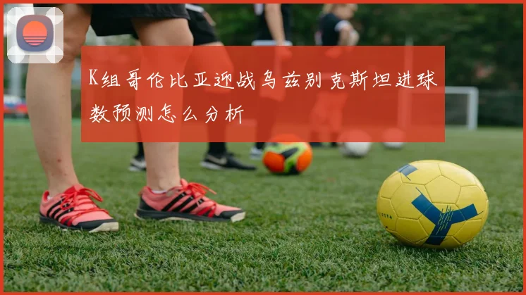 K组哥伦比亚迎战乌兹别克斯坦进球数预测怎么分析